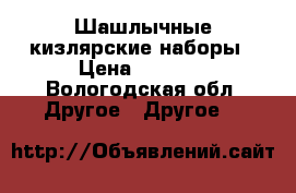 Шашлычные кизлярские наборы › Цена ­ 5 000 - Вологодская обл. Другое » Другое   
